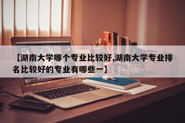 【湖南大学哪个专业比较好,湖南大学专业排名比较好的专业有哪些一】