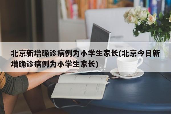 北京新增确诊病例为小学生家长(北京今日新增确诊病例为小学生家长)