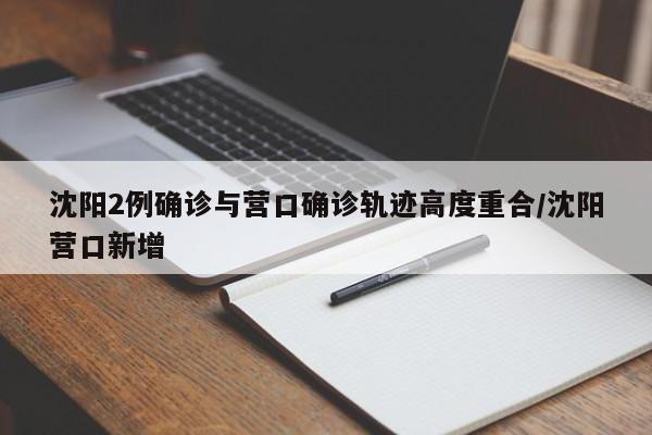沈阳2例确诊与营口确诊轨迹高度重合/沈阳营口新增