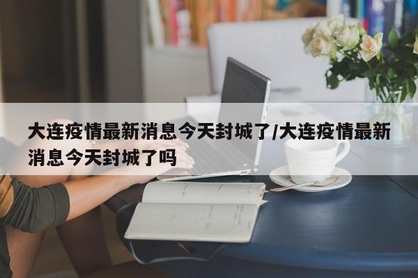 大连疫情最新消息今天封城了/大连疫情最新消息今天封城了吗