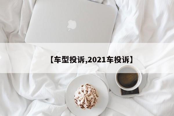 【车型投诉,2021车投诉】