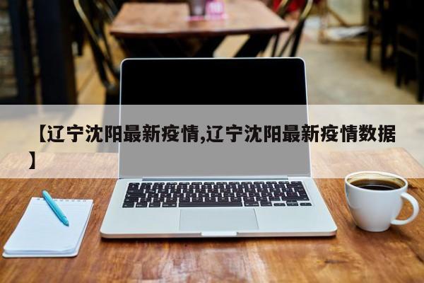 【辽宁沈阳最新疫情,辽宁沈阳最新疫情数据】