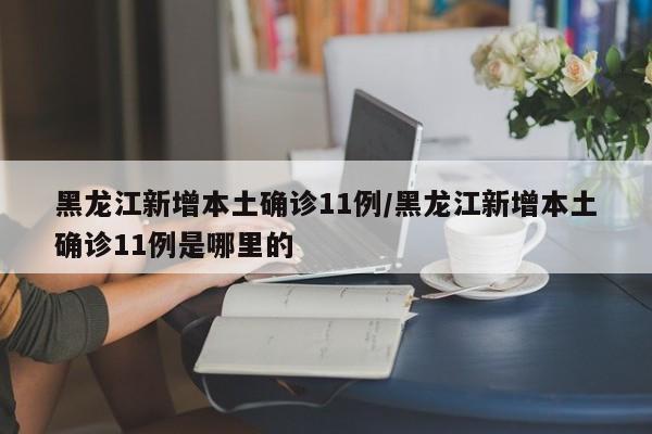 黑龙江新增本土确诊11例/黑龙江新增本土确诊11例是哪里的